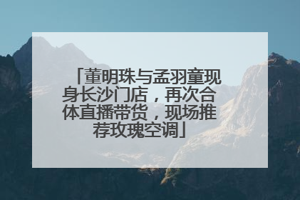 董明珠与孟羽童现身长沙门店，再次合体直播带货，现场推荐玫瑰空调